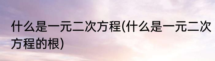 什么是一元二次方程(什么是一元二次方程的根)