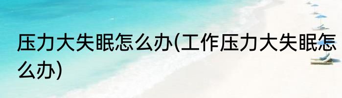 压力大失眠怎么办(工作压力大失眠怎么办)