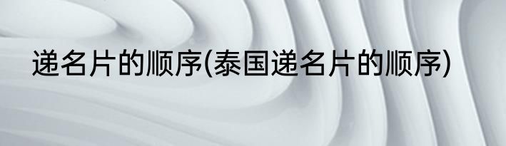 递名片的顺序(泰国递名片的顺序)