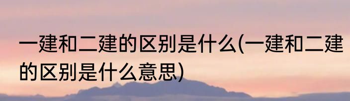 一建和二建的区别是什么(一建和二建的区别是什么意思)