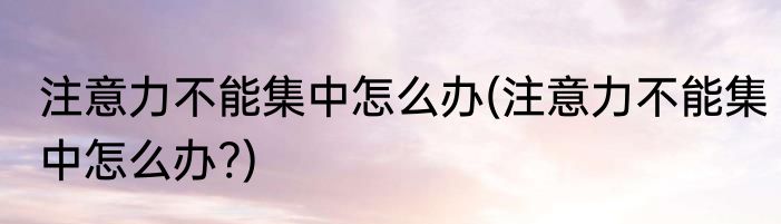 注意力不能集中怎么办(注意力不能集中怎么办?)