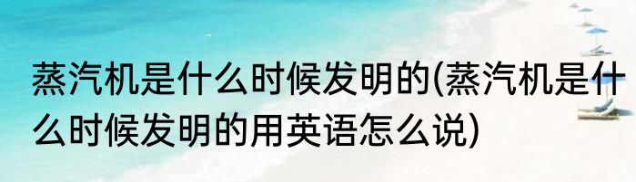 蒸汽机是什么时候发明的(蒸汽机是什么时候发明的用英语怎么说)