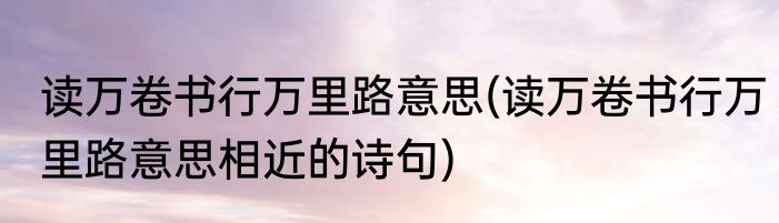 读万卷书行万里路意思(读万卷书行万里路意思相近的诗句)