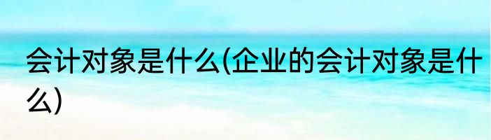 会计对象是什么(企业的会计对象是什么)