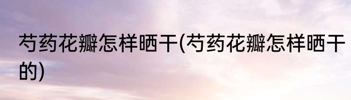 芍药花瓣怎样晒干(芍药花瓣怎样晒干的)