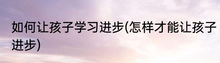 如何让孩子学习进步(怎样才能让孩子进步)
