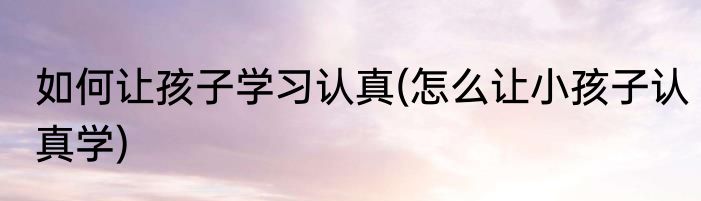 如何让孩子学习认真(怎么让小孩子认真学)