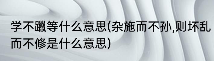 学不躐等什么意思(杂施而不孙,则坏乱而不修是什么意思)