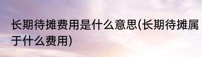 长期待摊费用是什么意思(长期待摊属于什么费用)