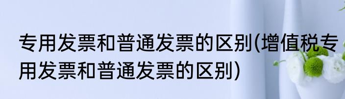 专用发票和普通发票的区别(增值税专用发票和普通发票的区别)