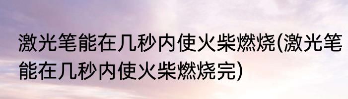 激光笔能在几秒内使火柴燃烧(激光笔能在几秒内使火柴燃烧完)