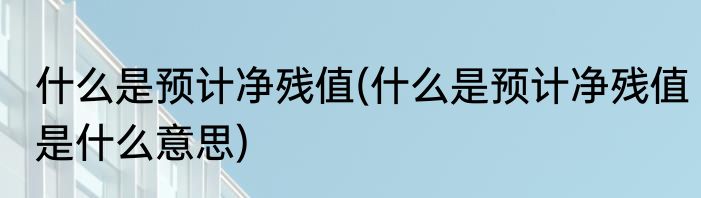 什么是预计净残值(什么是预计净残值是什么意思)
