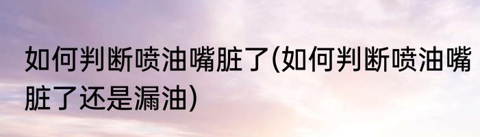 如何判断喷油嘴脏了(如何判断喷油嘴脏了还是漏油)