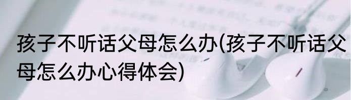 孩子不听话父母怎么办(孩子不听话父母怎么办心得体会)