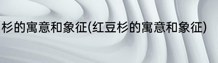 杉的寓意和象征(红豆杉的寓意和象征)