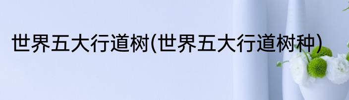 世界五大行道树(世界五大行道树种)