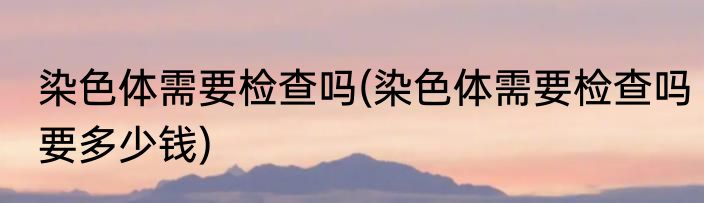 染色体需要检查吗(染色体需要检查吗要多少钱)
