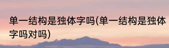 单一结构是独体字吗(单一结构是独体字吗对吗)