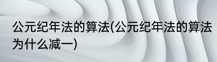 公元纪年法的算法(公元纪年法的算法为什么减一)