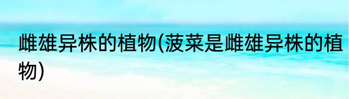 雌雄异株的植物(菠菜是雌雄异株的植物)