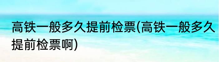 高铁一般多久提前检票(高铁一般多久提前检票啊)