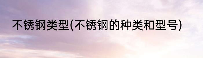 不锈钢类型(不锈钢的种类和型号)