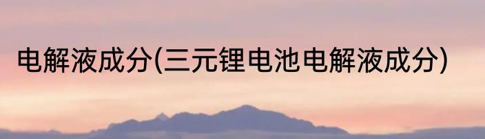 电解液成分(三元锂电池电解液成分)