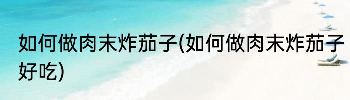 如何做肉末炸茄子(如何做肉末炸茄子好吃)