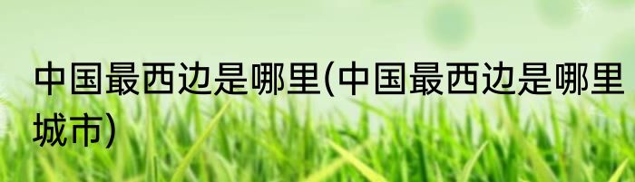 中国最西边是哪里(中国最西边是哪里城市)