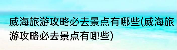 威海旅游攻略必去景点有哪些(威海旅游攻略必去景点有哪些)