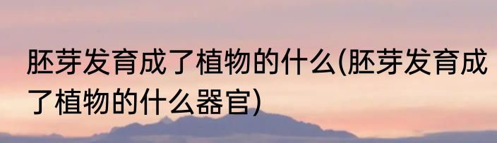 胚芽发育成了植物的什么(胚芽发育成了植物的什么器官)