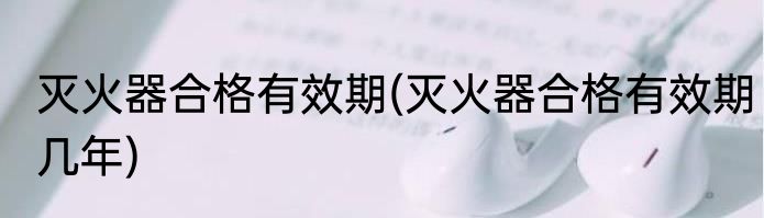 灭火器合格有效期(灭火器合格有效期几年)