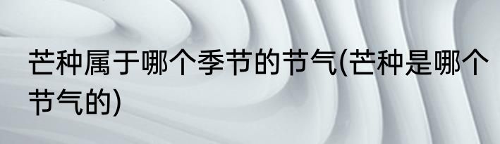 芒种属于哪个季节的节气(芒种是哪个节气的)