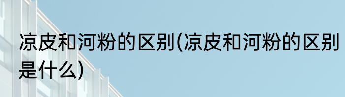 凉皮和河粉的区别(凉皮和河粉的区别是什么)