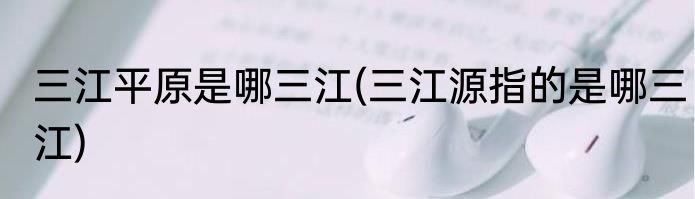 三江平原是哪三江(三江源指的是哪三江)