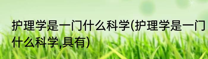 护理学是一门什么科学(护理学是一门什么科学,具有)