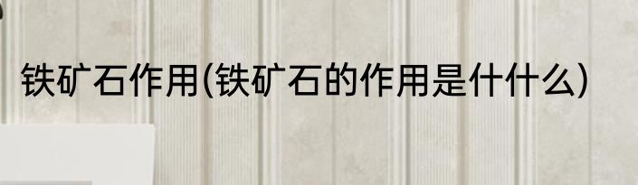 铁矿石作用(铁矿石的作用是什什么)