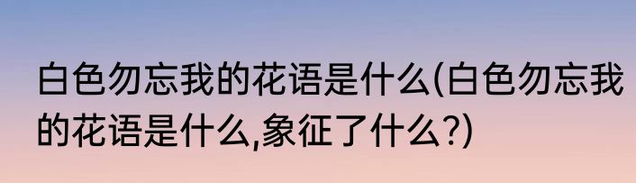 白色勿忘我的花语是什么(白色勿忘我的花语是什么,象征了什么?)