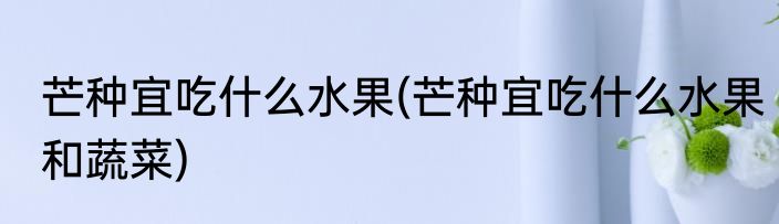 芒种宜吃什么水果(芒种宜吃什么水果和蔬菜)