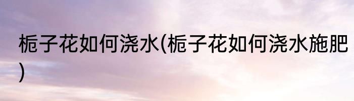 栀子花如何浇水(栀子花如何浇水施肥)