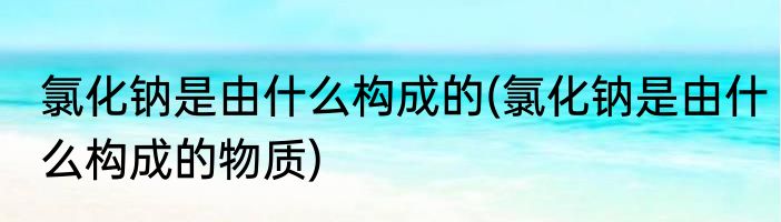 氯化钠是由什么构成的(氯化钠是由什么构成的物质)
