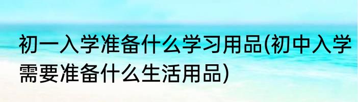 初一入学准备什么学习用品(初中入学需要准备什么生活用品)