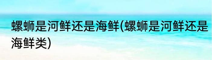 螺蛳是河鲜还是海鲜(螺蛳是河鲜还是海鲜类)