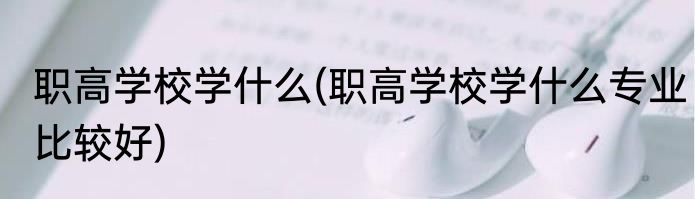 职高学校学什么(职高学校学什么专业比较好)