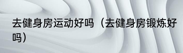 去健身房运动好吗（去健身房锻炼好吗）