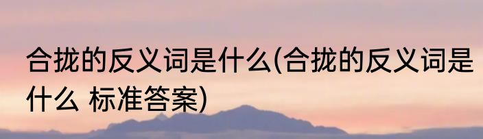 合拢的反义词是什么(合拢的反义词是什么 标准答案)