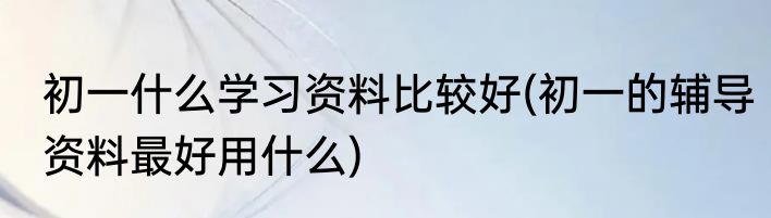 初一什么学习资料比较好(初一的辅导资料最好用什么)