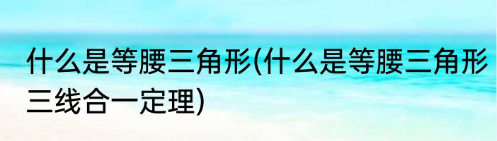 什么是等腰三角形(什么是等腰三角形三线合一定理)