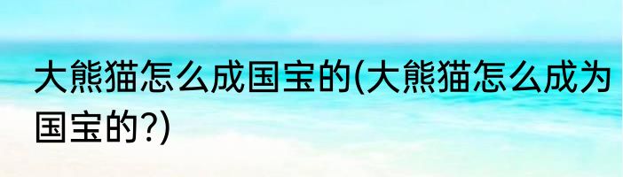 大熊猫怎么成国宝的(大熊猫怎么成为国宝的?)