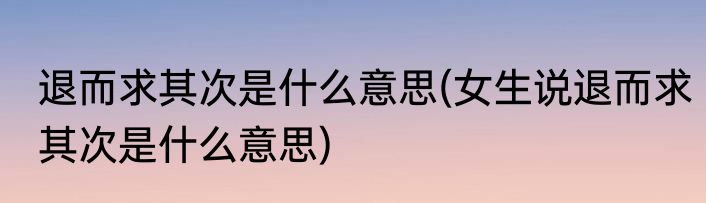 退而求其次是什么意思(女生说退而求其次是什么意思)